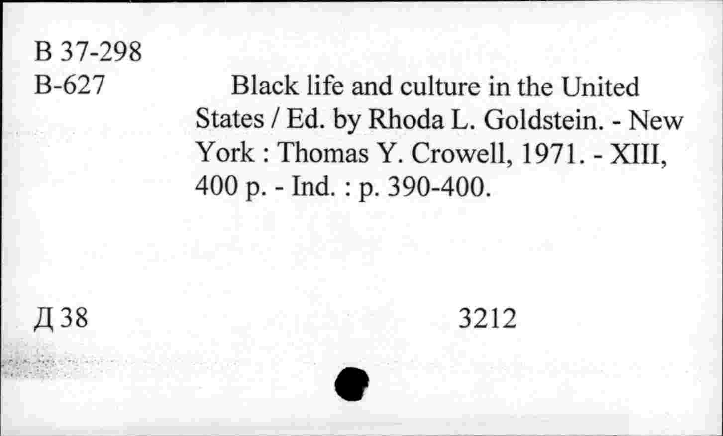 ﻿B 37-298
B-627	Black life and culture in the United
States / Ed. by Rhoda L. Goldstein. - New York : Thomas Y. Crowell, 1971. - XIII, 400 p. - Ind.: p. 390-400.
£38
3212